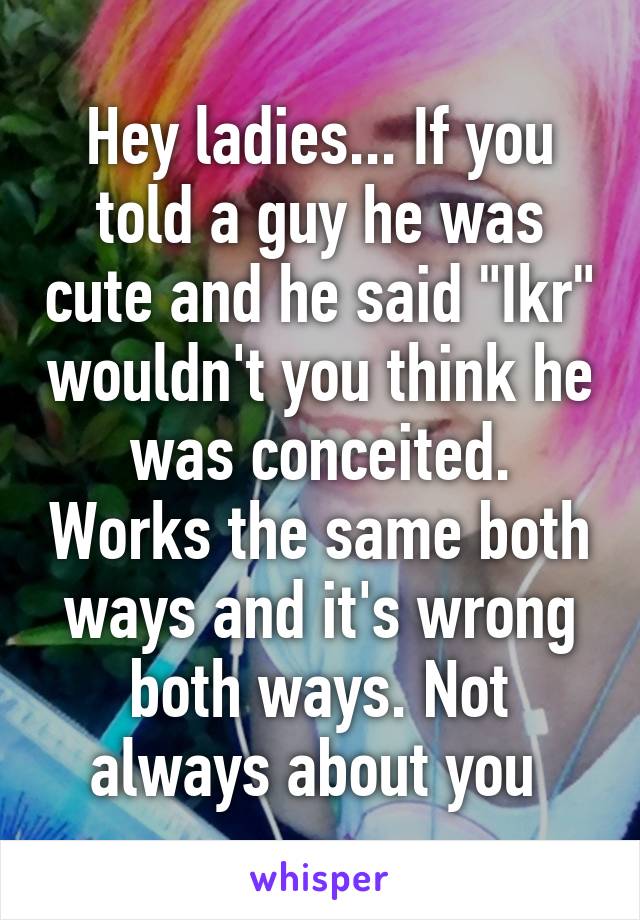 Hey ladies... If you told a guy he was cute and he said "Ikr" wouldn't you think he was conceited. Works the same both ways and it's wrong both ways. Not always about you 