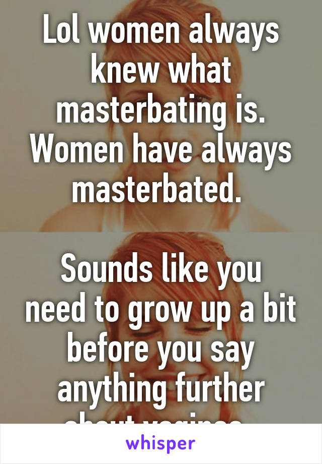 Lol women always knew what masterbating is. Women have always masterbated. 

Sounds like you need to grow up a bit before you say anything further about vaginas. 