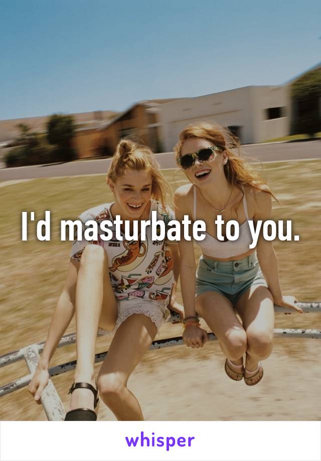 I'd masturbate to you.