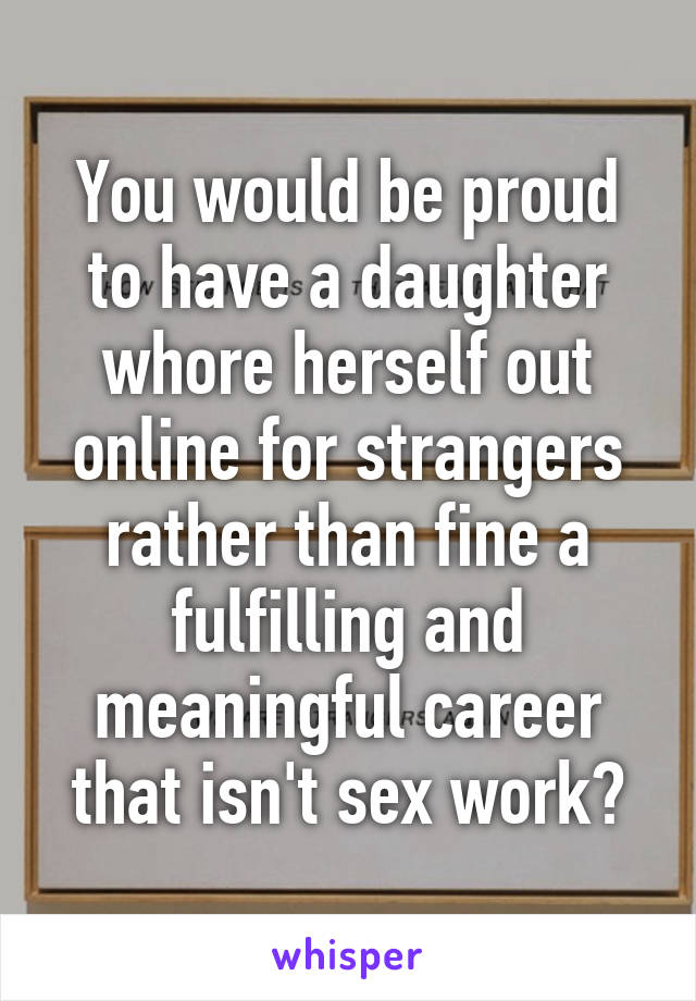 You would be proud to have a daughter whore herself out online for strangers rather than fine a fulfilling and meaningful career that isn't sex work?