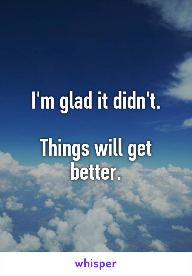 I'm glad it didn't.

Things will get better.