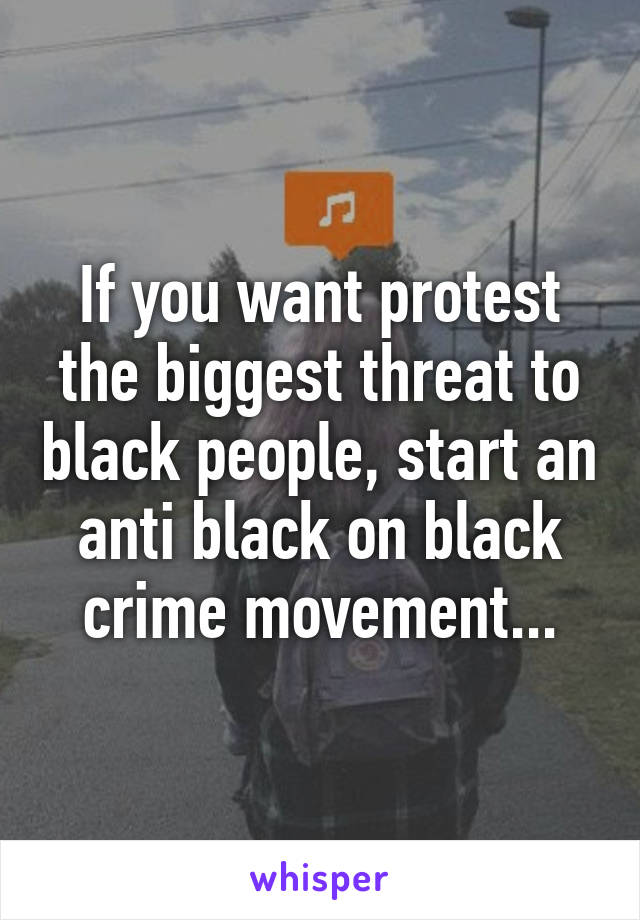 If you want protest the biggest threat to black people, start an anti black on black crime movement...