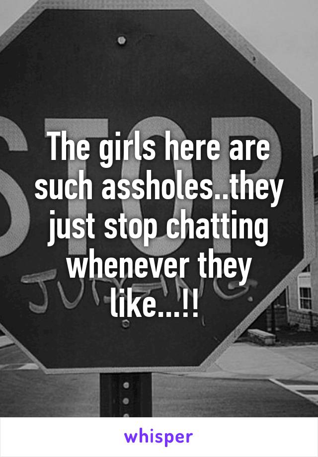 The girls here are such assholes..they just stop chatting whenever they like...!! 