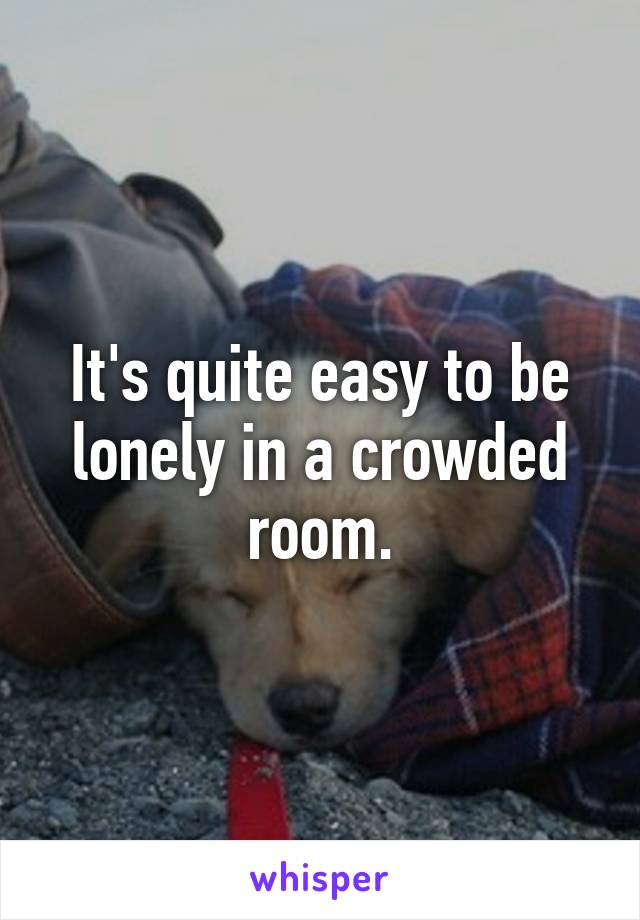 It's quite easy to be lonely in a crowded room.