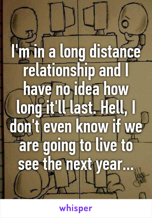 I'm in a long distance relationship and I have no idea how long it'll last. Hell, I don't even know if we are going to live to see the next year...