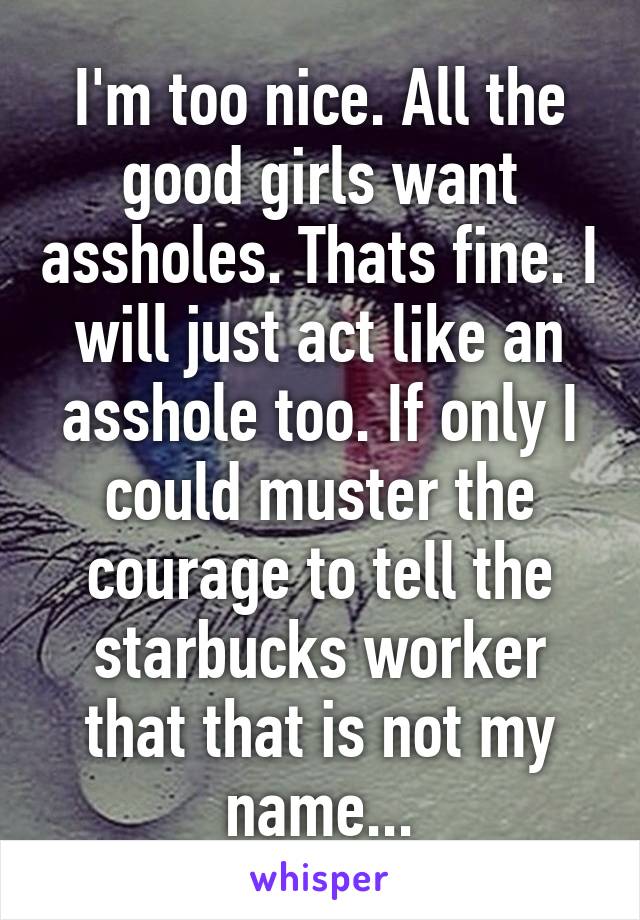 I'm too nice. All the good girls want assholes. Thats fine. I will just act like an asshole too. If only I could muster the courage to tell the starbucks worker that that is not my name...