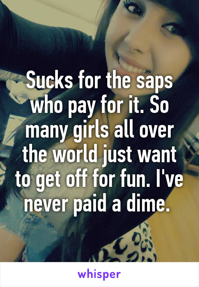 Sucks for the saps who pay for it. So many girls all over the world just want to get off for fun. I've never paid a dime. 