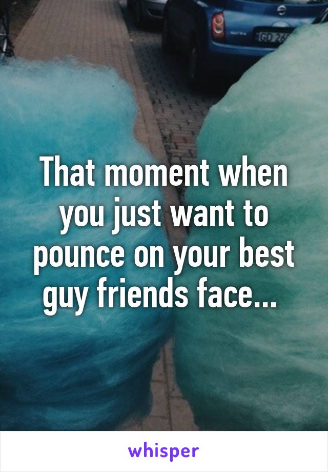 That moment when you just want to pounce on your best guy friends face... 