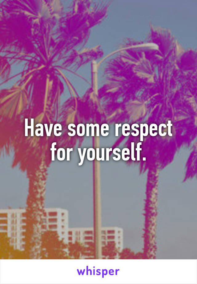 Have some respect for yourself.