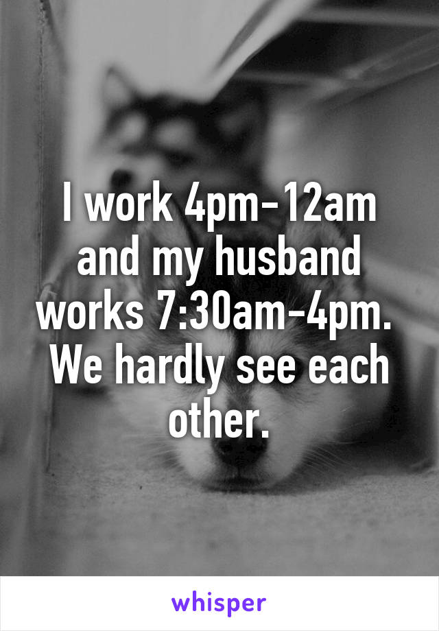 I work 4pm-12am and my husband works 7:30am-4pm.  We hardly see each other.