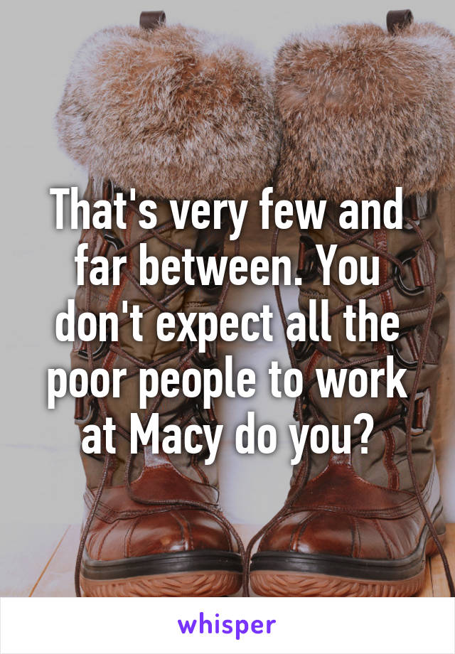 That's very few and far between. You don't expect all the poor people to work at Macy do you?