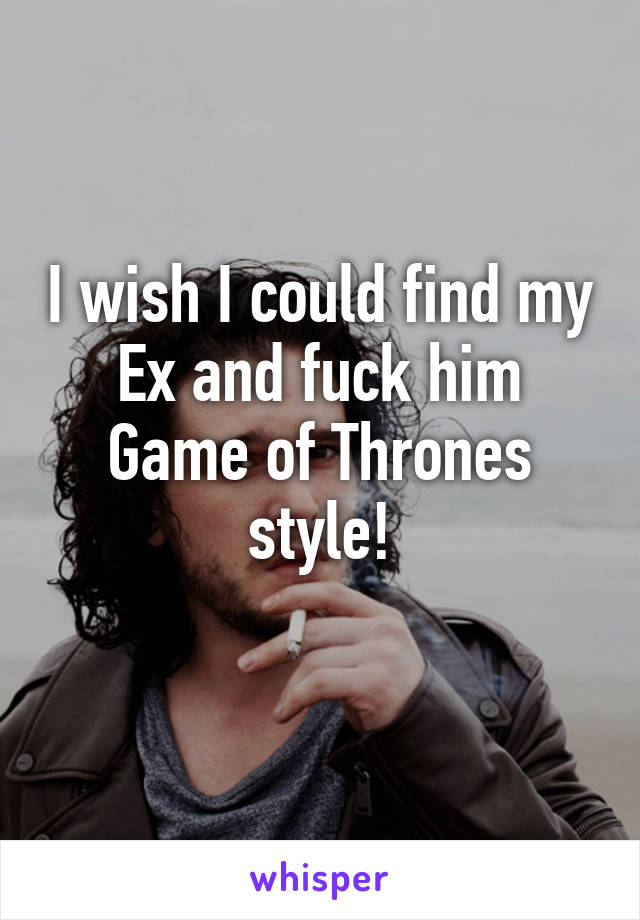 I wish I could find my Ex and fuck him Game of Thrones style!
