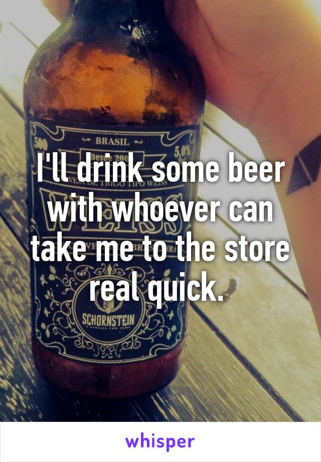 I'll drink some beer with whoever can take me to the store real quick. 