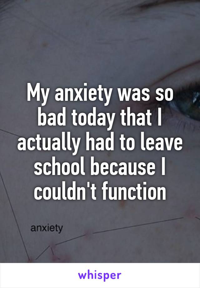 My anxiety was so bad today that I actually had to leave school because I couldn't function