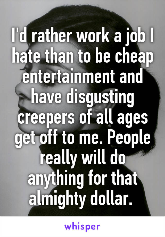 I'd rather work a job I hate than to be cheap entertainment and have disgusting creepers of all ages get off to me. People really will do anything for that almighty dollar. 