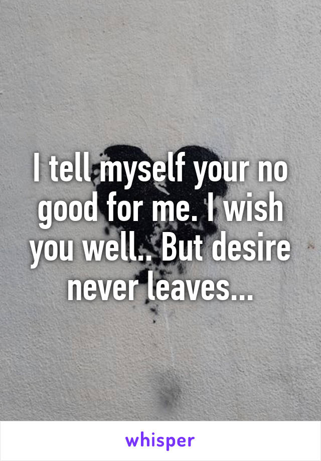 I tell myself your no good for me. I wish you well.. But desire never leaves...