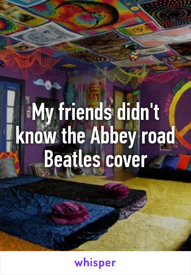 My friends didn't know the Abbey road Beatles cover