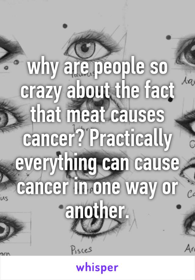 why are people so crazy about the fact that meat causes cancer? Practically everything can cause cancer in one way or another.