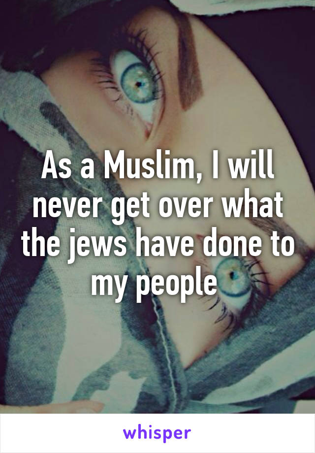 As a Muslim, I will never get over what the jews have done to my people 