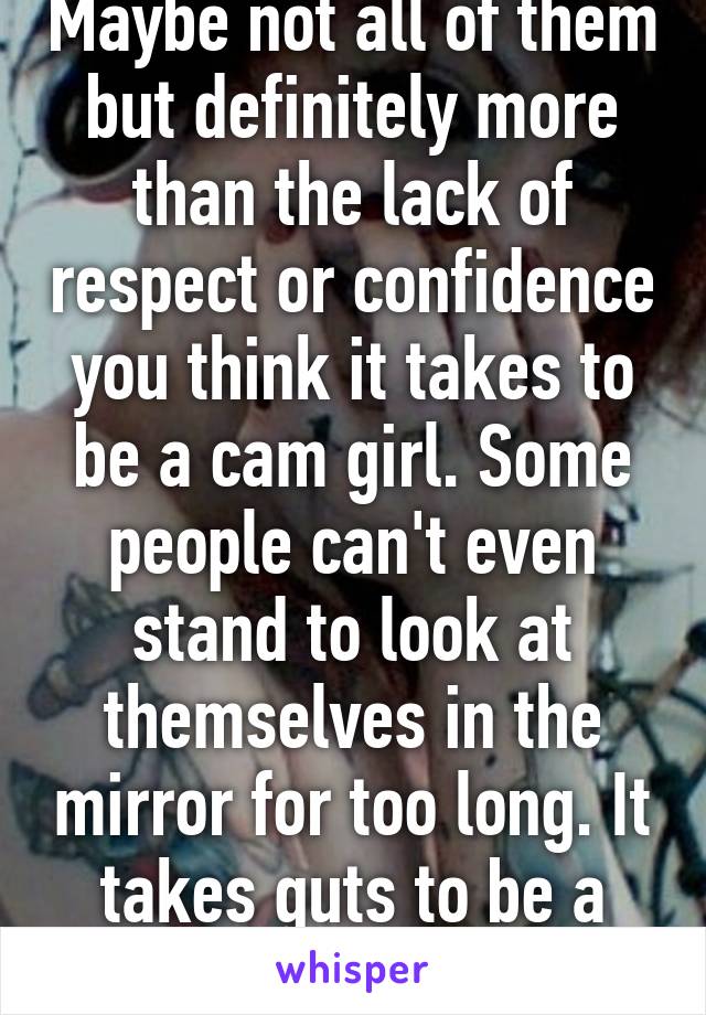 Maybe not all of them but definitely more than the lack of respect or confidence you think it takes to be a cam girl. Some people can't even stand to look at themselves in the mirror for too long. It takes guts to be a cam girl.