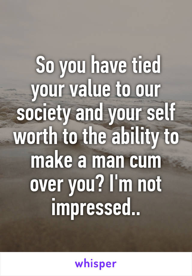  So you have tied your value to our society and your self worth to the ability to make a man cum over you? I'm not impressed..