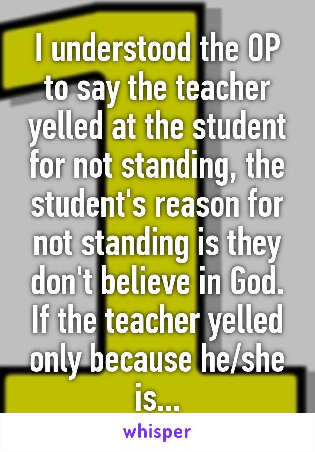 I understood the OP to say the teacher yelled at the student for not standing, the student's reason for not standing is they don't believe in God. If the teacher yelled only because he/she is...