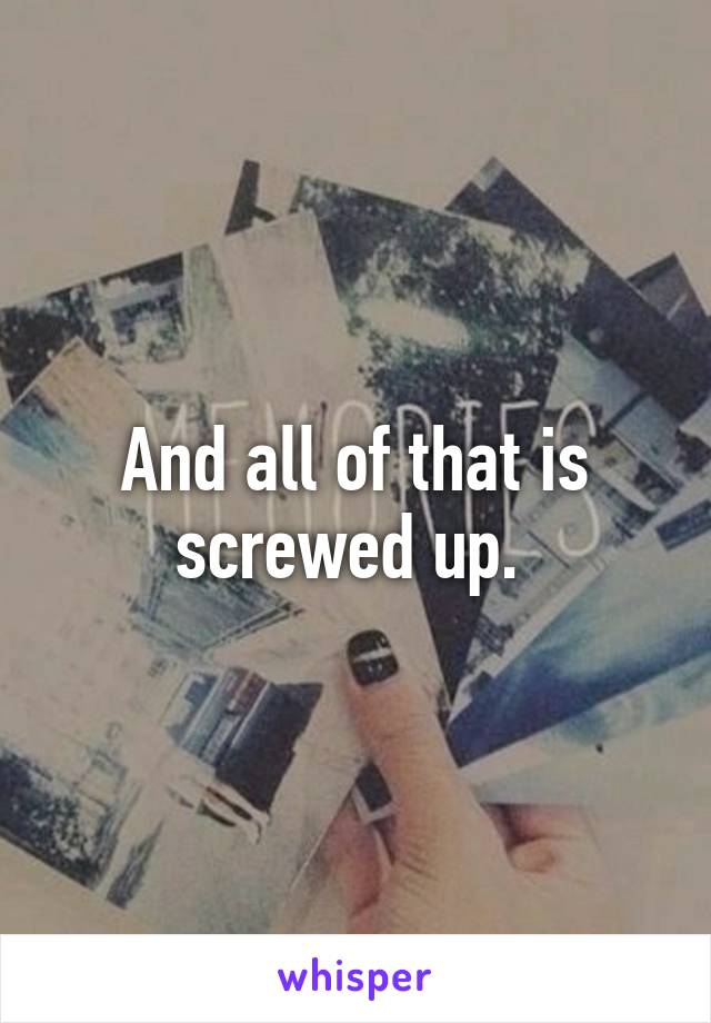 And all of that is screwed up. 