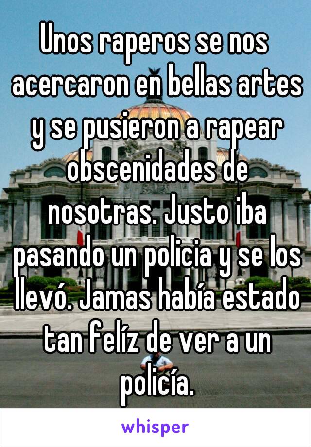 Unos raperos se nos acercaron en bellas artes y se pusieron a rapear obscenidades de nosotras. Justo iba pasando un policia y se los llevó. Jamas había estado tan felíz de ver a un policía.