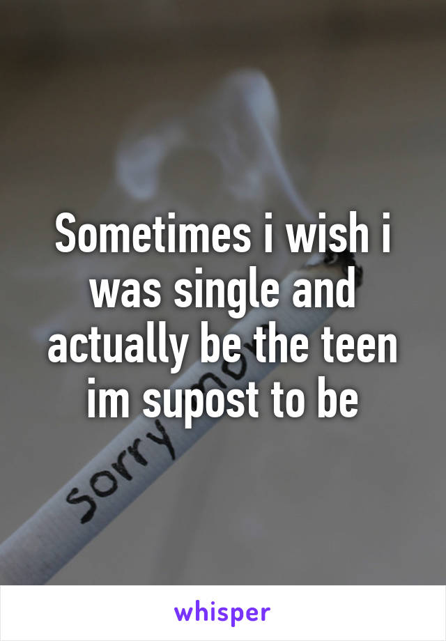 Sometimes i wish i was single and actually be the teen im supost to be