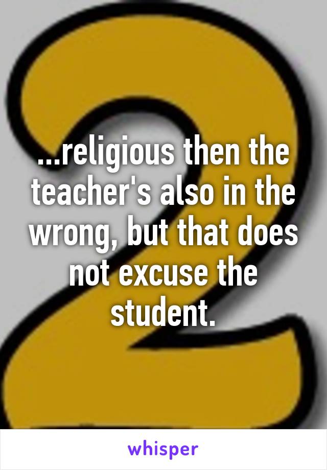 ...religious then the teacher's also in the wrong, but that does not excuse the student.