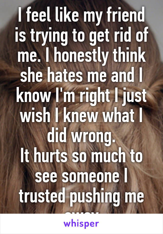 I feel like my friend is trying to get rid of me. I honestly think she hates me and I know I'm right I just wish I knew what I did wrong.
It hurts so much to see someone I trusted pushing me away