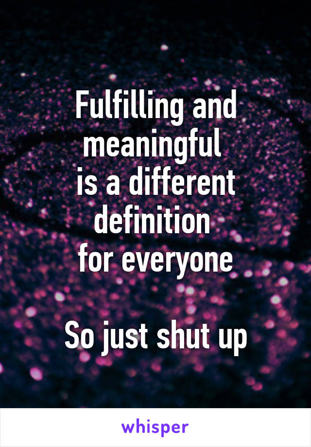 Fulfilling and meaningful 
is a different definition 
for everyone

So just shut up