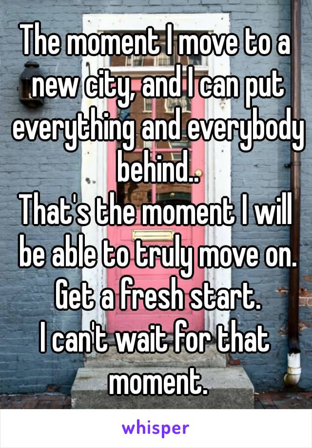 The moment I move to a new city, and I can put everything and everybody behind..
That's the moment I will be able to truly move on. Get a fresh start.
I can't wait for that moment.