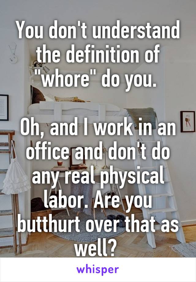 You don't understand the definition of "whore" do you. 

Oh, and I work in an office and don't do any real physical labor. Are you butthurt over that as well? 