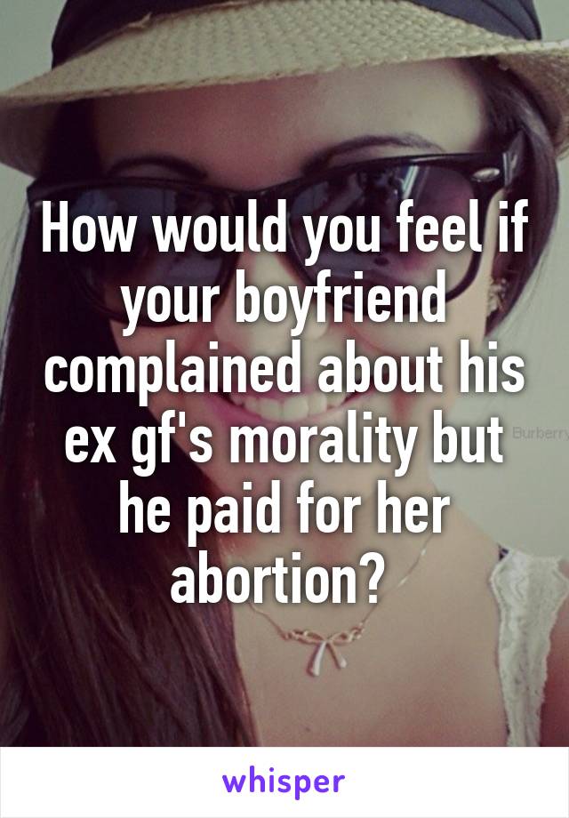 How would you feel if your boyfriend complained about his ex gf's morality but he paid for her abortion? 