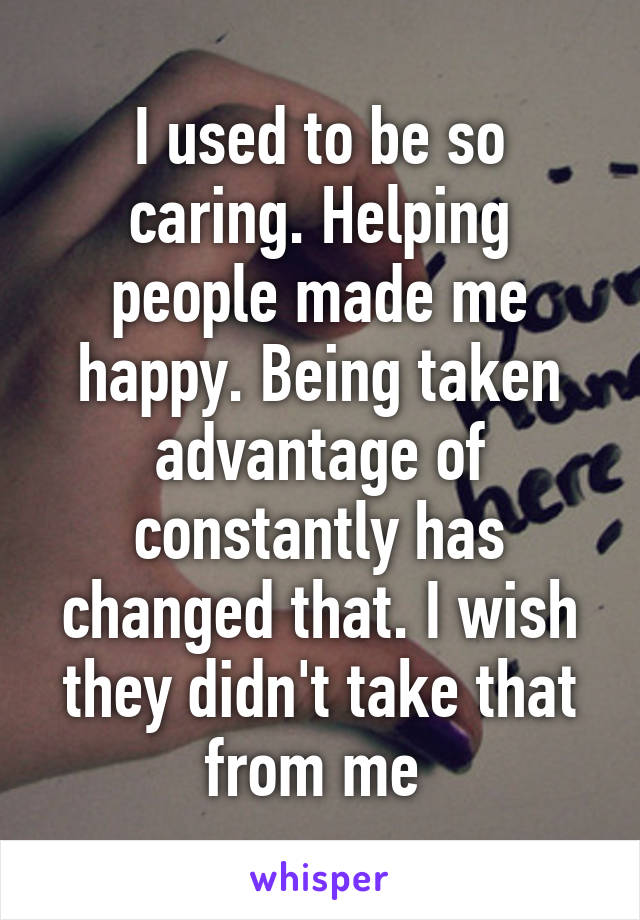 I used to be so caring. Helping people made me happy. Being taken advantage of constantly has changed that. I wish they didn't take that from me 