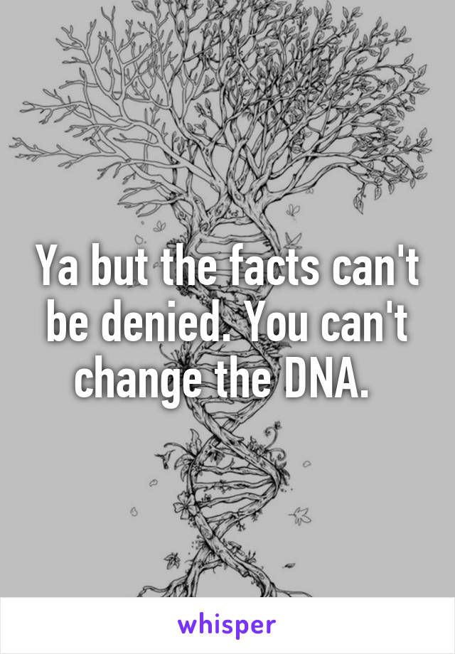 Ya but the facts can't be denied. You can't change the DNA. 