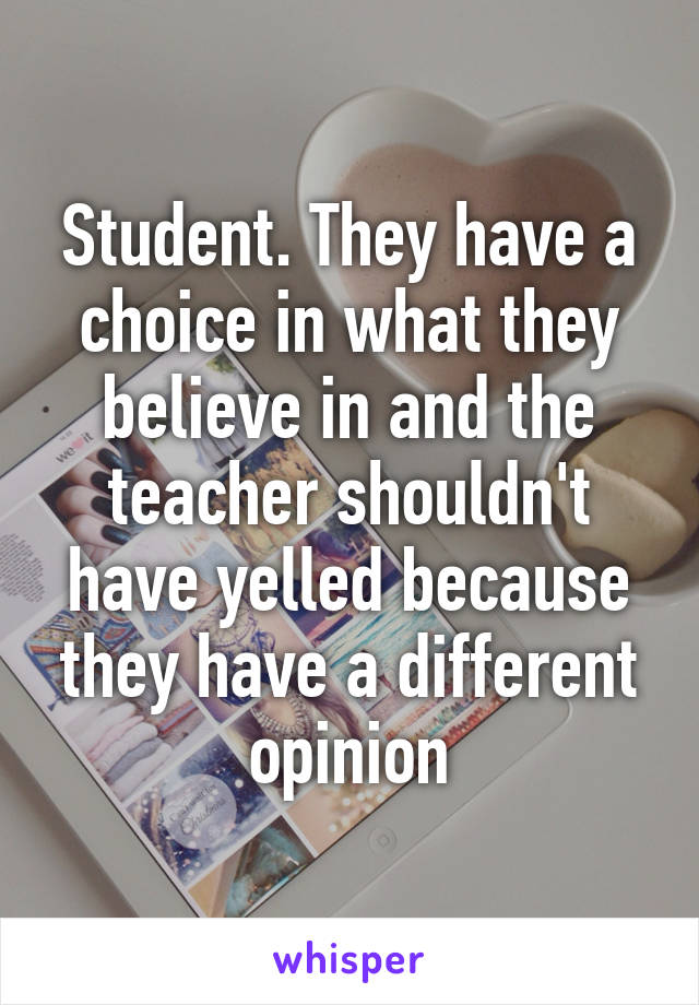 Student. They have a choice in what they believe in and the teacher shouldn't have yelled because they have a different opinion