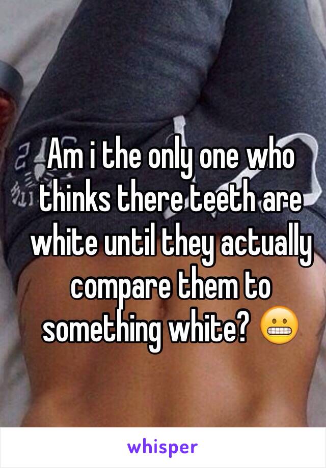 Am i the only one who thinks there teeth are white until they actually compare them to something white? 😬