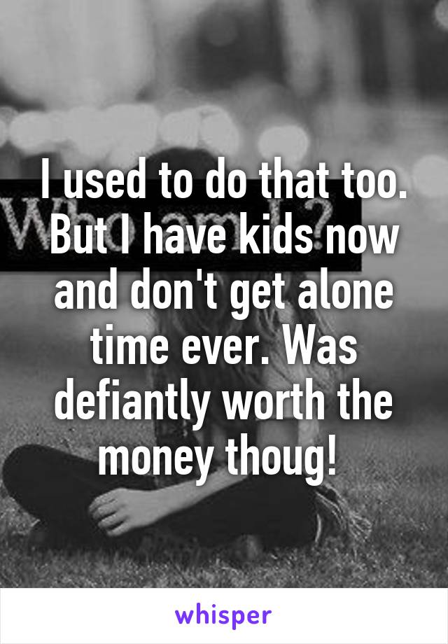 I used to do that too. But I have kids now and don't get alone time ever. Was defiantly worth the money thoug! 