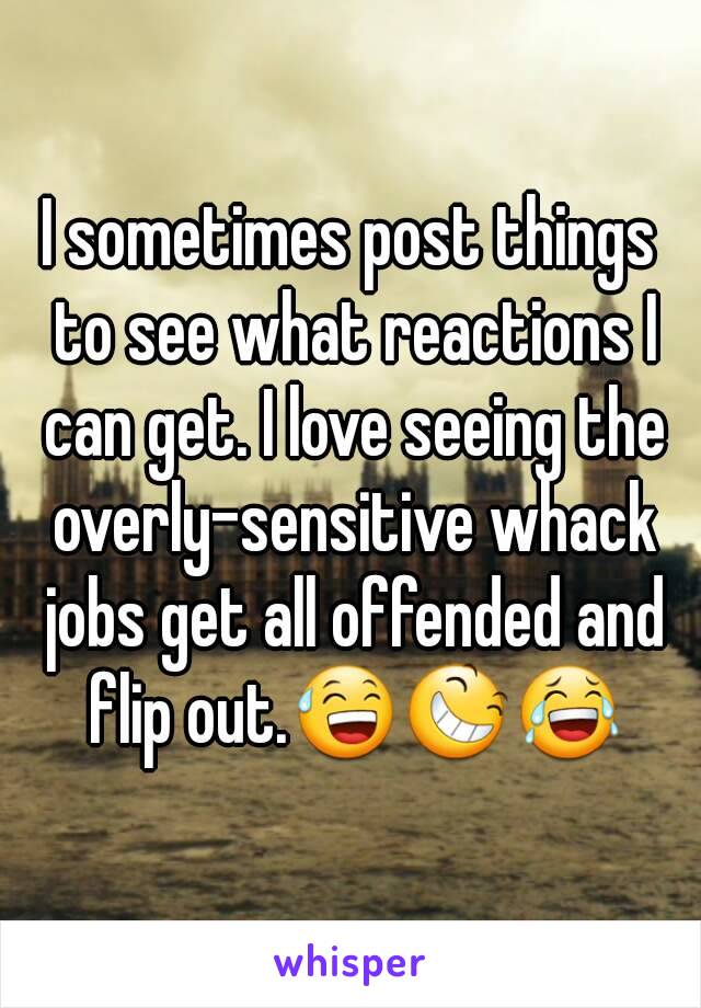 I sometimes post things to see what reactions I can get. I love seeing the overly-sensitive whack jobs get all offended and flip out.😅😆😂