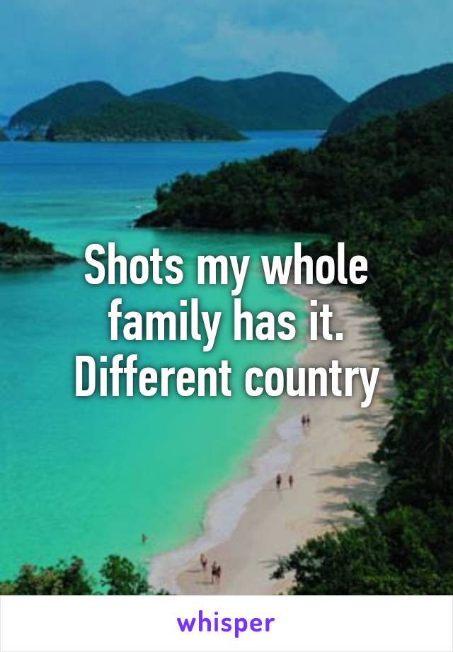 Shots my whole family has it. Different country