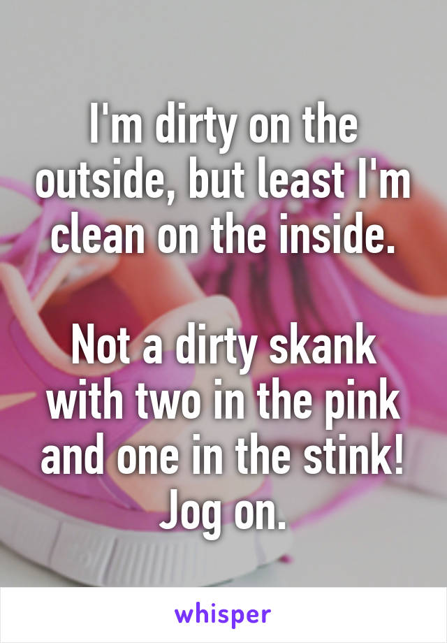 I'm dirty on the outside, but least I'm clean on the inside.

Not a dirty skank with two in the pink and one in the stink!
Jog on.