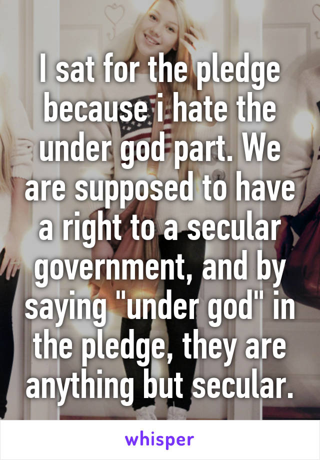 I sat for the pledge because i hate the under god part. We are supposed to have a right to a secular government, and by saying "under god" in the pledge, they are anything but secular.