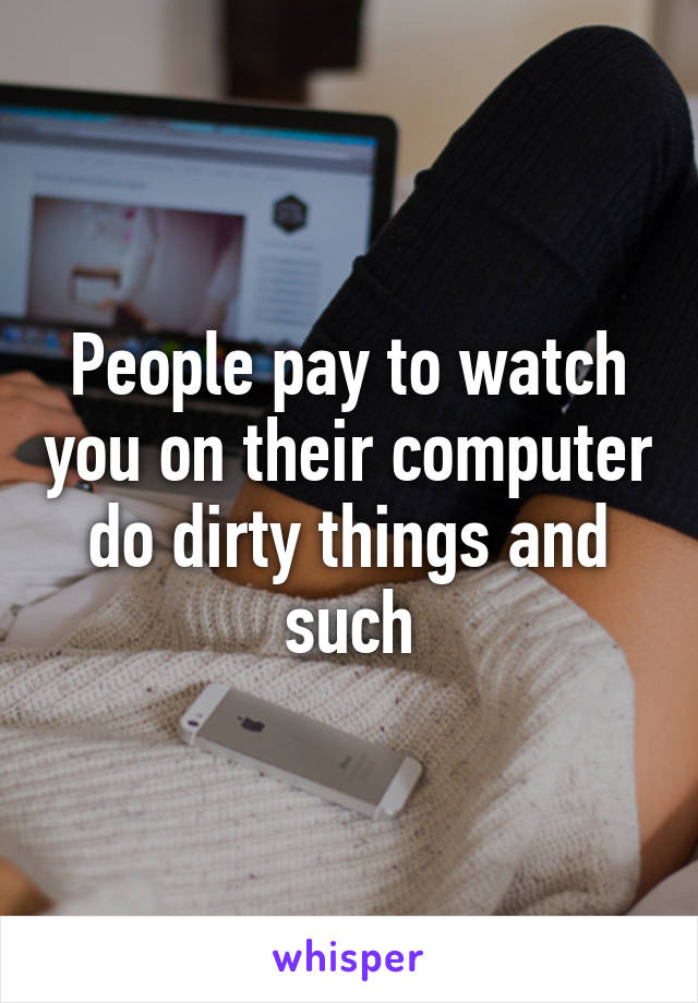 People pay to watch you on their computer do dirty things and such