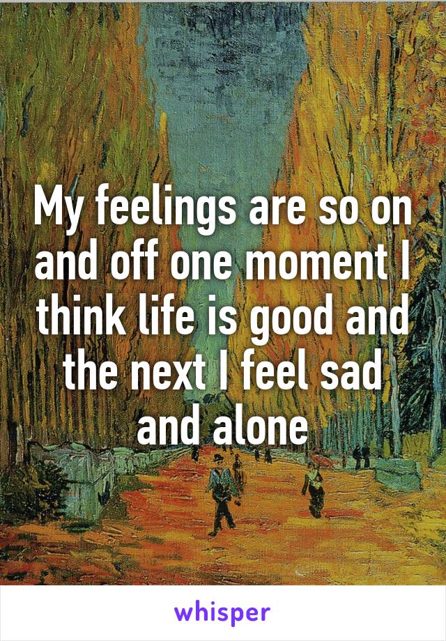 My feelings are so on and off one moment I think life is good and the next I feel sad and alone