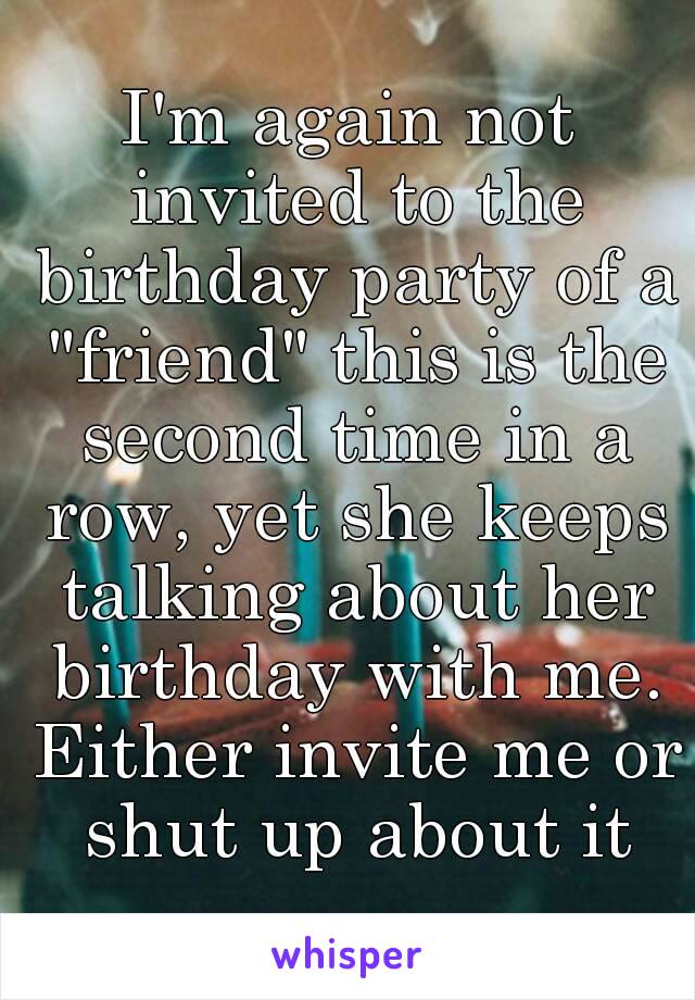 I'm again not invited to the birthday party of a "friend" this is the second time in a row, yet she keeps talking about her birthday with me. Either invite me or shut up about it