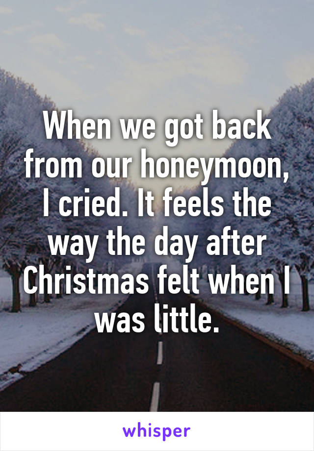 When we got back from our honeymoon, I cried. It feels the way the day after Christmas felt when I was little.