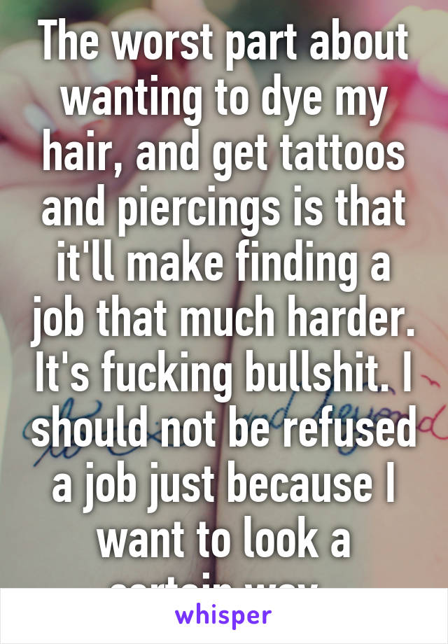 The worst part about wanting to dye my hair, and get tattoos and piercings is that it'll make finding a job that much harder. It's fucking bullshit. I should not be refused a job just because I want to look a certain way. 