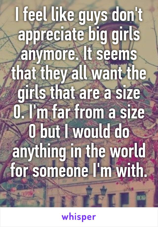 I feel like guys don't appreciate big girls anymore. It seems that they all want the girls that are a size 0. I'm far from a size 0 but I would do anything in the world for someone I'm with. 
